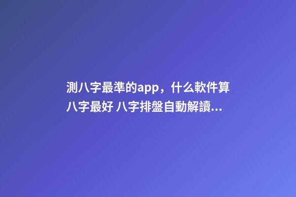 測八字最準的app，什么軟件算八字最好 八字排盤自動解讀的軟件